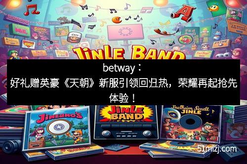 betway：好礼赠英豪《天朝》新服引领回归热，荣耀再起抢先体验！